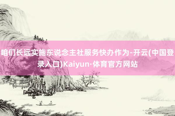 咱们长远实施东说念主社服务快办作为-开云(中国登录入口)Kaiyun·体育官方网站