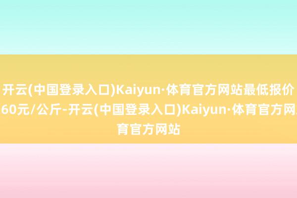 开云(中国登录入口)Kaiyun·体育官方网站最低报价6.60元/公斤-开云(中国登录入口)Kaiyun·体育官方网站