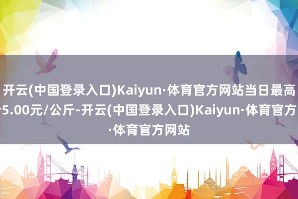 开云(中国登录入口)Kaiyun·体育官方网站当日最高报价5.00元/公斤-开云(中国登录入口)Kaiyun·体育官方网站