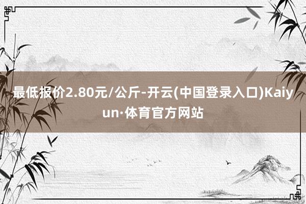 最低报价2.80元/公斤-开云(中国登录入口)Kaiyun·体育官方网站