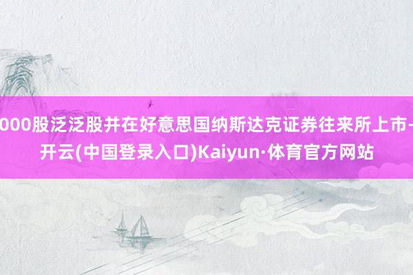 000股泛泛股并在好意思国纳斯达克证券往来所上市-开云(中国登录入口)Kaiyun·体育官方网站