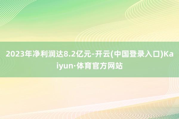 2023年净利润达8.2亿元-开云(中国登录入口)Kaiyun·体育官方网站