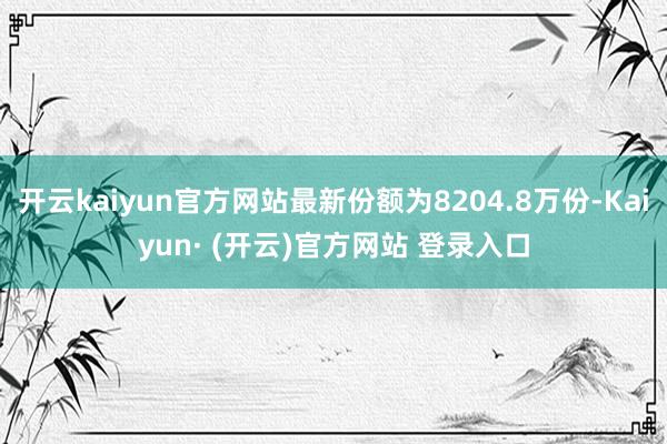 开云kaiyun官方网站最新份额为8204.8万份-Kaiyun· (开云)官方网站 登录入口