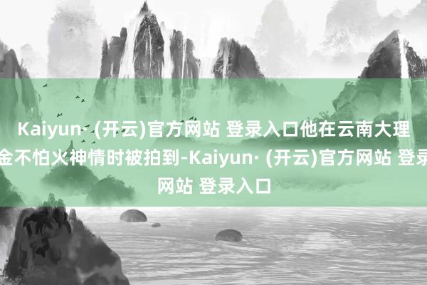 Kaiyun· (开云)官方网站 登录入口他在云南大理磨真金不怕火神情时被拍到-Kaiyun· (开云)官方网站 登录入口