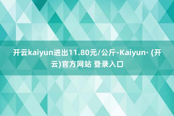 开云kaiyun进出11.80元/公斤-Kaiyun· (开云)官方网站 登录入口