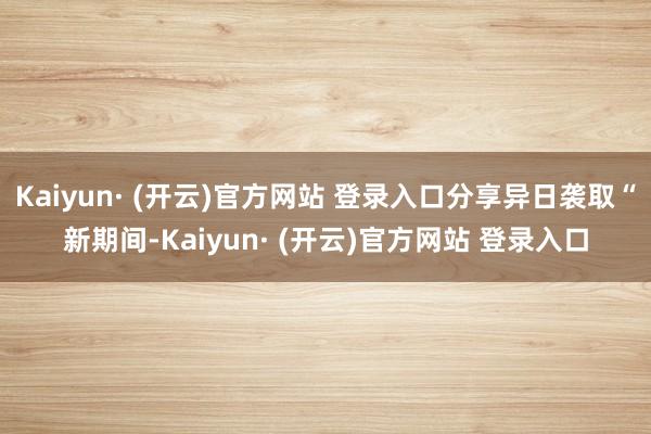 Kaiyun· (开云)官方网站 登录入口分享异日袭取“新期间-Kaiyun· (开云)官方网站 登录入口