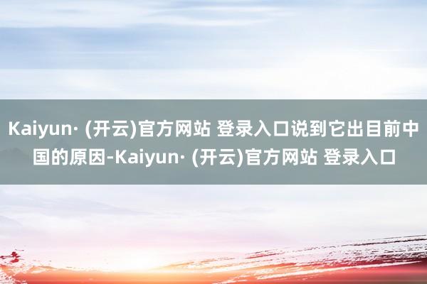 Kaiyun· (开云)官方网站 登录入口说到它出目前中国的原因-Kaiyun· (开云)官方网站 登录入口