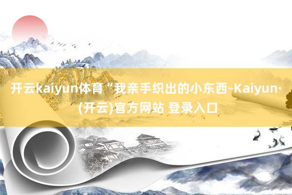 开云kaiyun体育“我亲手织出的小东西-Kaiyun· (开云)官方网站 登录入口