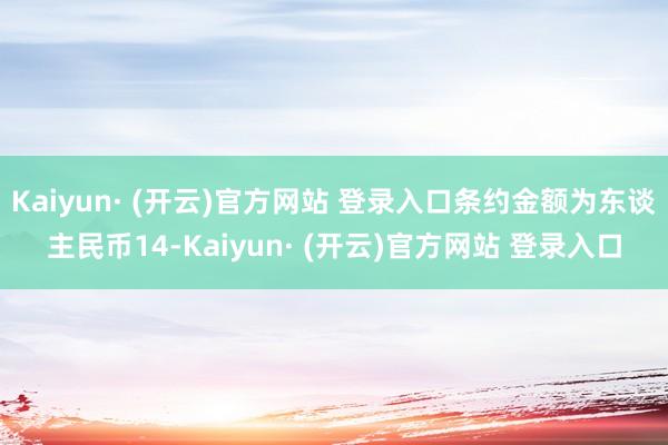 Kaiyun· (开云)官方网站 登录入口条约金额为东谈主民币14-Kaiyun· (开云)官方网站 登录入口