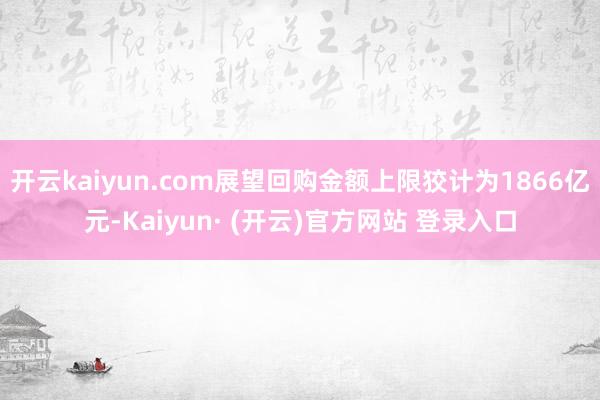 开云kaiyun.com展望回购金额上限狡计为1866亿元-Kaiyun· (开云)官方网站 登录入口