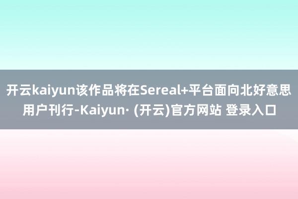 开云kaiyun该作品将在Sereal+平台面向北好意思用户刊行-Kaiyun· (开云)官方网站 登录入口