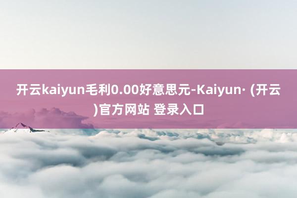 开云kaiyun毛利0.00好意思元-Kaiyun· (开云)官方网站 登录入口