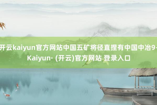 开云kaiyun官方网站中国五矿将径直捏有中国中冶9-Kaiyun· (开云)官方网站 登录入口