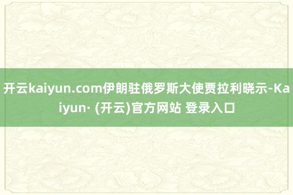 开云kaiyun.com伊朗驻俄罗斯大使贾拉利晓示-Kaiyun· (开云)官方网站 登录入口