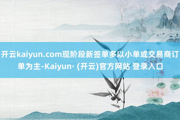 开云kaiyun.com现阶段新签单多以小单或交易商订单为主-Kaiyun· (开云)官方网站 登录入口