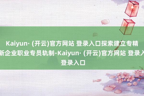 Kaiyun· (开云)官方网站 登录入口探索建立专精特新企业职业专员轨制-Kaiyun· (开云)官方网站 登录入口