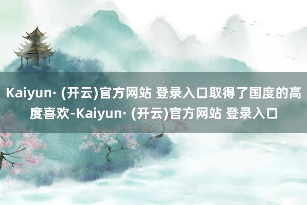 Kaiyun· (开云)官方网站 登录入口取得了国度的高度喜欢-Kaiyun· (开云)官方网站 登录入口