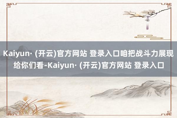 Kaiyun· (开云)官方网站 登录入口咱把战斗力展现给你们看-Kaiyun· (开云)官方网站 登录入口
