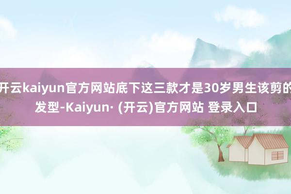 开云kaiyun官方网站底下这三款才是30岁男生该剪的发型-Kaiyun· (开云)官方网站 登录入口