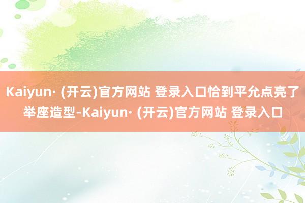 Kaiyun· (开云)官方网站 登录入口恰到平允点亮了举座造型-Kaiyun· (开云)官方网站 登录入口