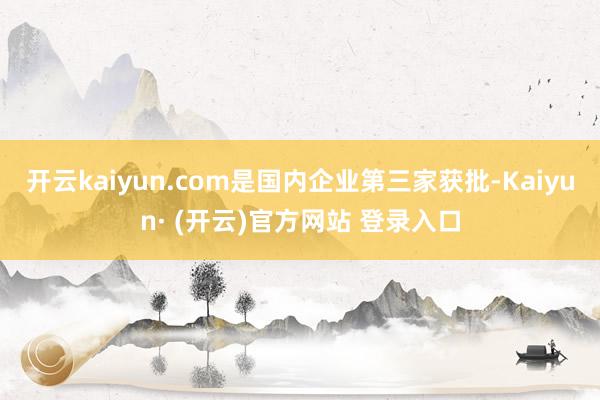 开云kaiyun.com是国内企业第三家获批-Kaiyun· (开云)官方网站 登录入口