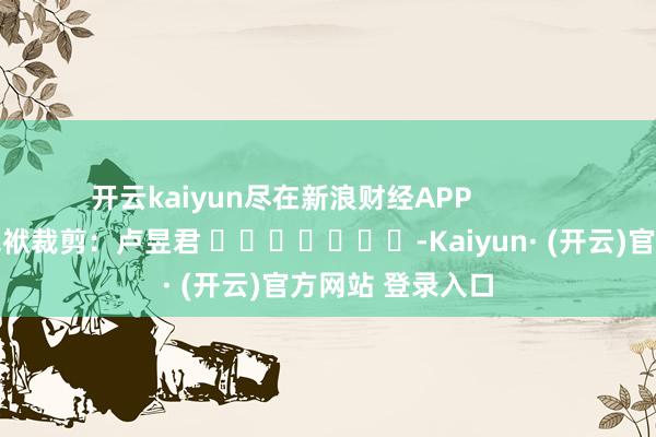 开云kaiyun尽在新浪财经APP            						包袱裁剪：卢昱君 							-Kaiyun· (开云)官方网站 登录入口