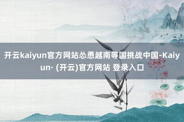 开云kaiyun官方网站怂恿越南等国挑战中国-Kaiyun· (开云)官方网站 登录入口