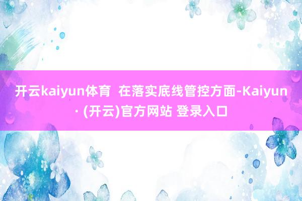 开云kaiyun体育  在落实底线管控方面-Kaiyun· (开云)官方网站 登录入口