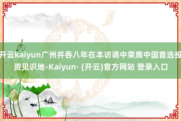 开云kaiyun广州并吞八年在本访谒中荣膺中国首选投资见识地-Kaiyun· (开云)官方网站 登录入口