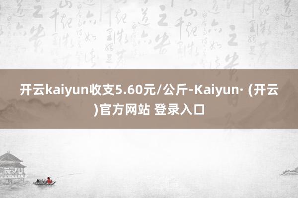 开云kaiyun收支5.60元/公斤-Kaiyun· (开云)官方网站 登录入口