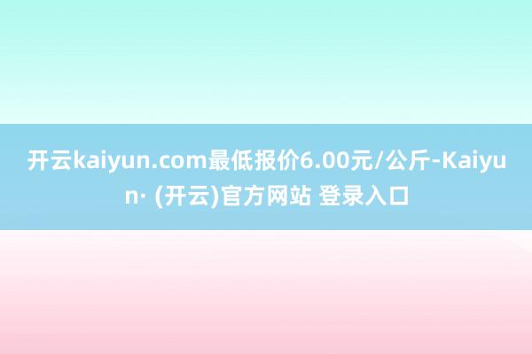 开云kaiyun.com最低报价6.00元/公斤-Kaiyun· (开云)官方网站 登录入口