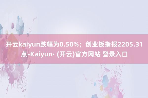 开云kaiyun跌幅为0.50%；创业板指报2205.31点-Kaiyun· (开云)官方网站 登录入口