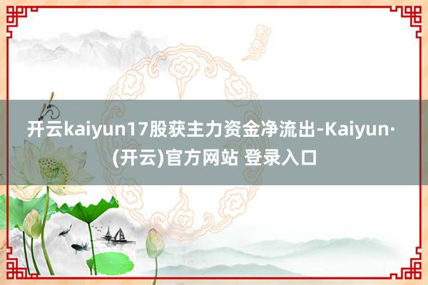 开云kaiyun17股获主力资金净流出-Kaiyun· (开云)官方网站 登录入口