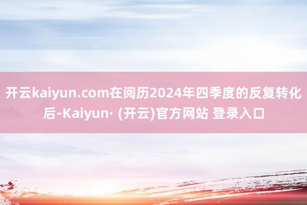 开云kaiyun.com在阅历2024年四季度的反复转化后-Kaiyun· (开云)官方网站 登录入口