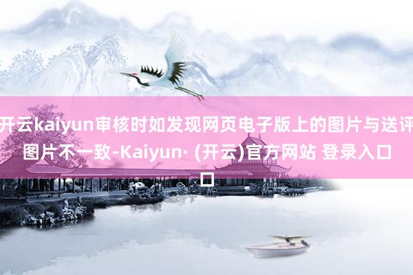 开云kaiyun审核时如发现网页电子版上的图片与送评图片不一致-Kaiyun· (开云)官方网站 登录入口
