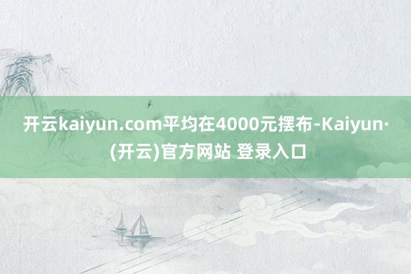 开云kaiyun.com平均在4000元摆布-Kaiyun· (开云)官方网站 登录入口