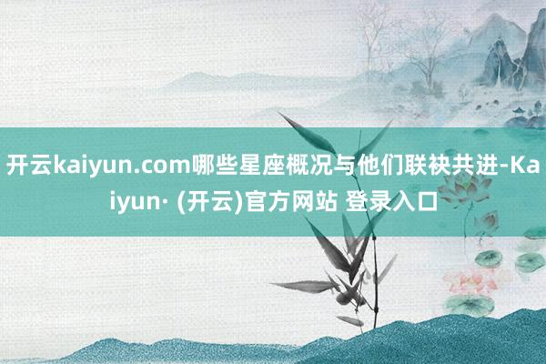 开云kaiyun.com哪些星座概况与他们联袂共进-Kaiyun· (开云)官方网站 登录入口