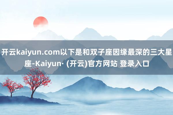 开云kaiyun.com以下是和双子座因缘最深的三大星座-Kaiyun· (开云)官方网站 登录入口