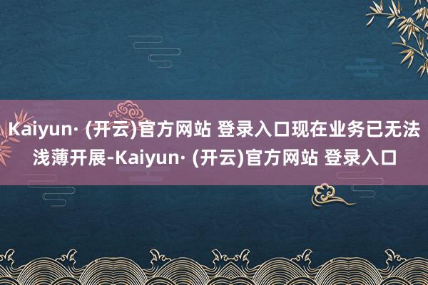 Kaiyun· (开云)官方网站 登录入口现在业务已无法浅薄开展-Kaiyun· (开云)官方网站 登录入口