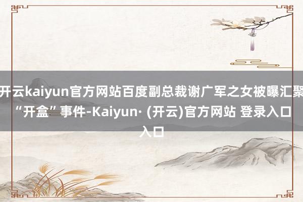 开云kaiyun官方网站百度副总裁谢广军之女被曝汇聚“开盒”事件-Kaiyun· (开云)官方网站 登录入口