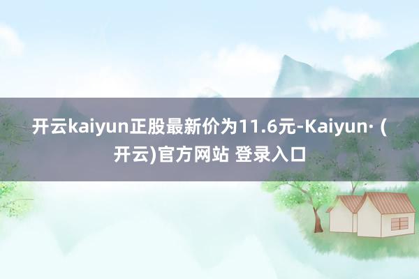 开云kaiyun正股最新价为11.6元-Kaiyun· (开云)官方网站 登录入口