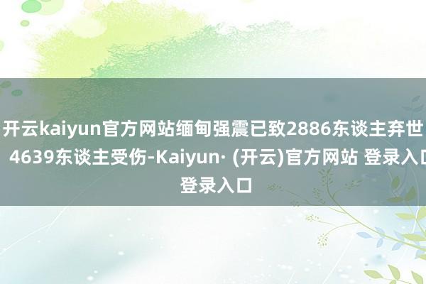 开云kaiyun官方网站缅甸强震已致2886东谈主弃世、4639东谈主受伤-Kaiyun· (开云)官方网站 登录入口