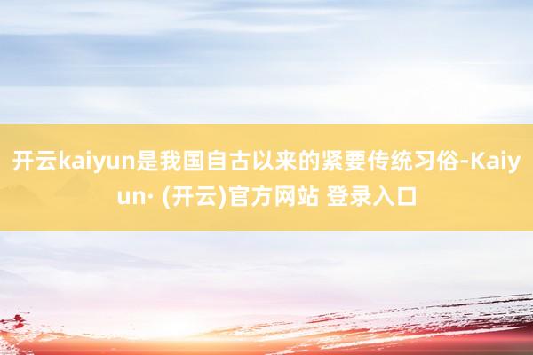 开云kaiyun是我国自古以来的紧要传统习俗-Kaiyun· (开云)官方网站 登录入口