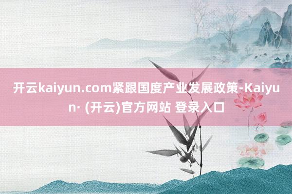 开云kaiyun.com紧跟国度产业发展政策-Kaiyun· (开云)官方网站 登录入口