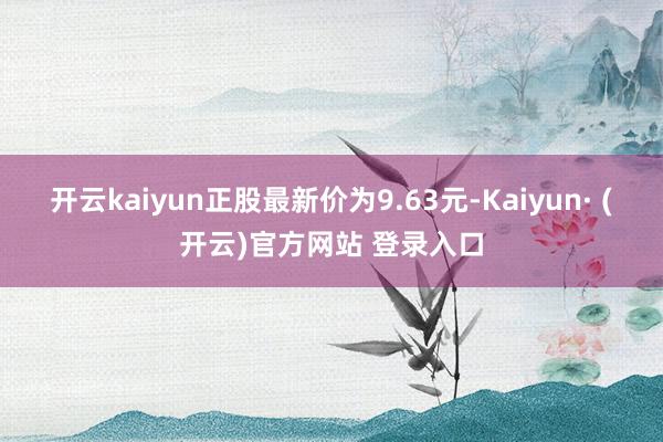开云kaiyun正股最新价为9.63元-Kaiyun· (开云)官方网站 登录入口