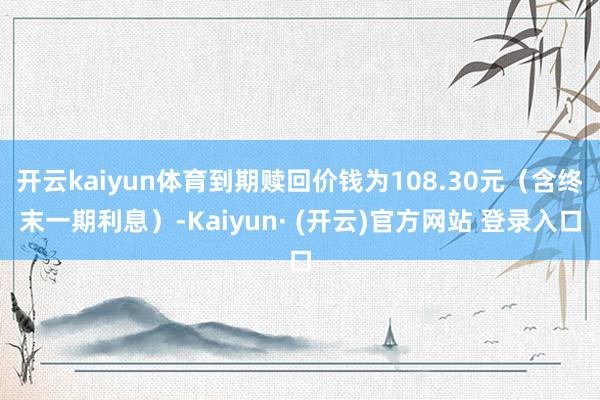 开云kaiyun体育到期赎回价钱为108.30元（含终末一期利息）-Kaiyun· (开云)官方网站 登录入口