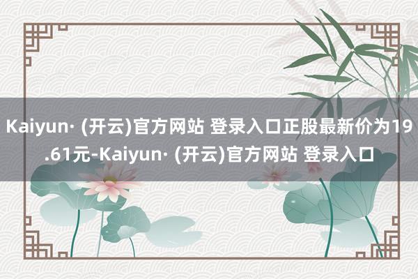 Kaiyun· (开云)官方网站 登录入口正股最新价为19.61元-Kaiyun· (开云)官方网站 登录入口