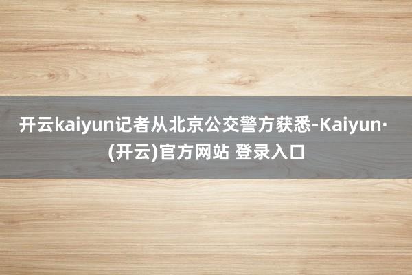 开云kaiyun记者从北京公交警方获悉-Kaiyun· (开云)官方网站 登录入口