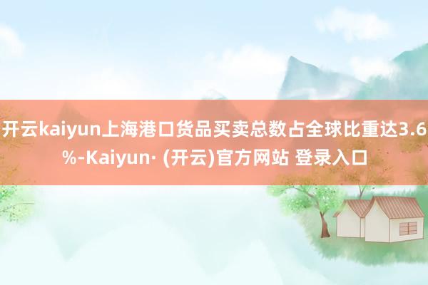 开云kaiyun上海港口货品买卖总数占全球比重达3.6%-Kaiyun· (开云)官方网站 登录入口