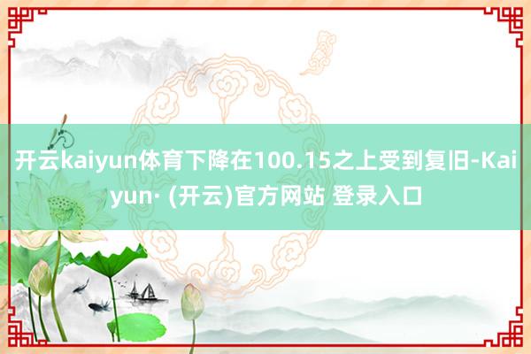 开云kaiyun体育下降在100.15之上受到复旧-Kaiyun· (开云)官方网站 登录入口